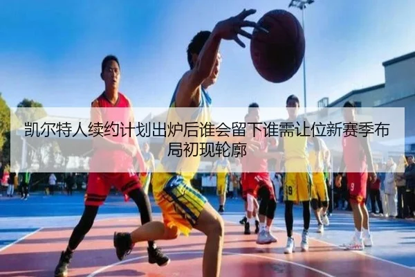 凯尔特人续约计划出炉后谁会留下谁需让位新赛季布局初现轮廓