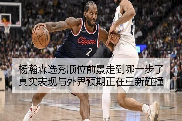 杨瀚森选秀顺位前景走到哪一步了 真实表现与外界预期正在重新碰撞