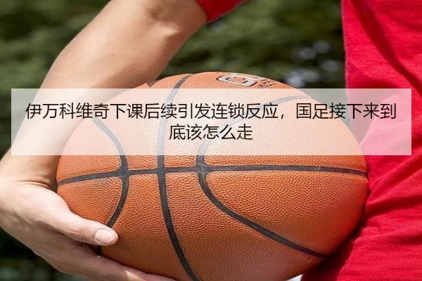 伊万科维奇下课后续引发连锁反应，国足接下来到底该怎么走