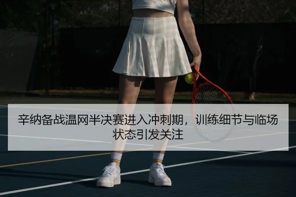 辛纳备战温网半决赛进入冲刺期，训练细节与临场状态引发关注（Kering）